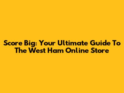 Score Big: Your Ultimate Guide To The West Ham Online Store