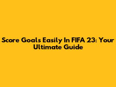 Score Goals Easily In FIFA 23: Your Ultimate Guide