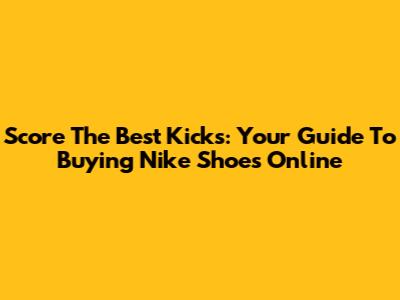Score The Best Kicks: Your Guide To Buying Nike Shoes Online