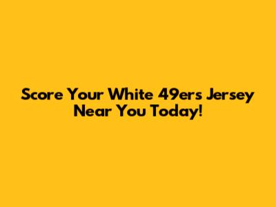 Score Your White 49ers Jersey Near You Today!