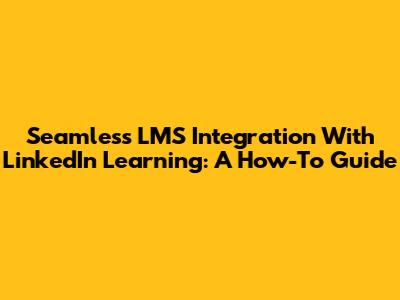 Seamless LMS Integration With LinkedIn Learning: A How-To Guide
