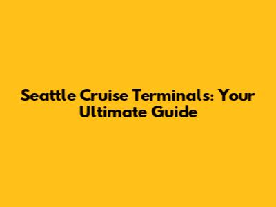 Seattle Cruise Terminals: Your Ultimate Guide