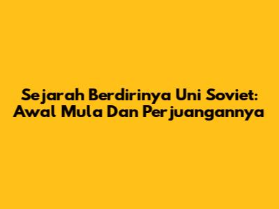 Sejarah Berdirinya Uni Soviet: Awal Mula Dan Perjuangannya
