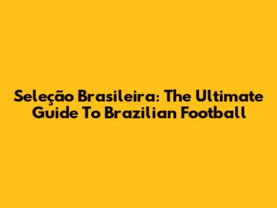 Seleção Brasileira: The Ultimate Guide To Brazilian Football