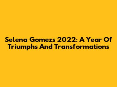 Selena Gomez's 2022: A Year Of Triumphs And Transformations