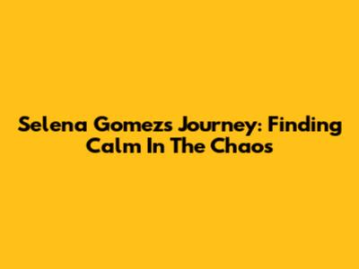 Selena Gomez's Journey: Finding Calm In The Chaos