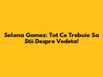 Selena Gomez: Tot Ce Trebuie Sa Stii Despre Vedeta!