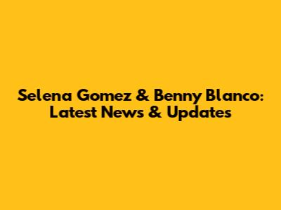 Selena Gomez & Benny Blanco: Latest News & Updates