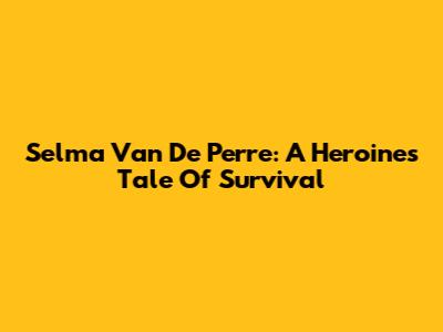 Selma Van De Perre: A Heroine's Tale Of Survival