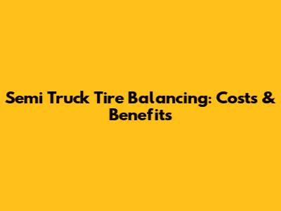 Semi Truck Tire Balancing: Costs & Benefits