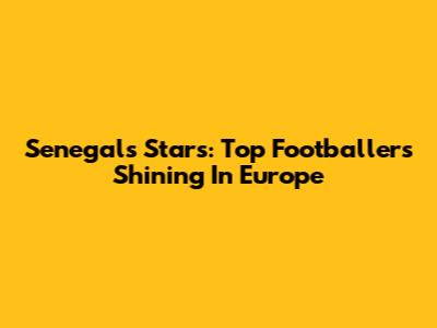 Senegal's Stars: Top Footballers Shining In Europe