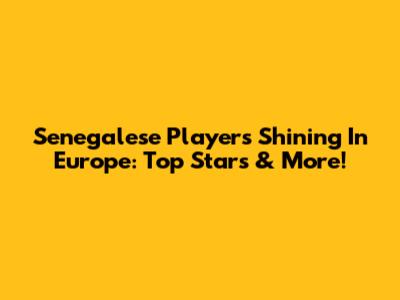 Senegalese Players Shining In Europe: Top Stars & More!