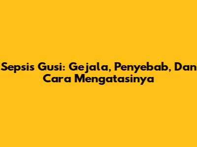 Sepsis Gusi: Gejala, Penyebab, Dan Cara Mengatasinya