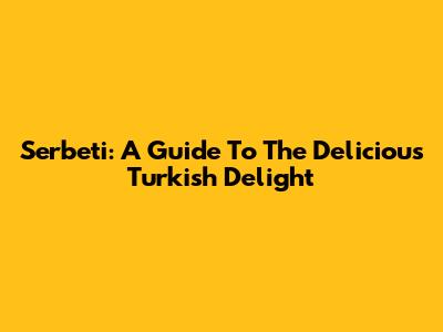 Serbeti: A Guide To The Delicious Turkish Delight