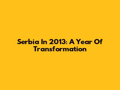 Serbia In 2013: A Year Of Transformation