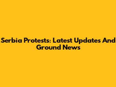 Serbia Protests: Latest Updates And Ground News
