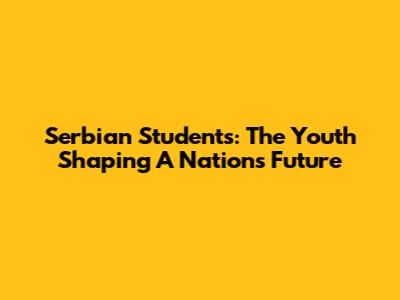 Serbian Students: The Youth Shaping A Nation's Future