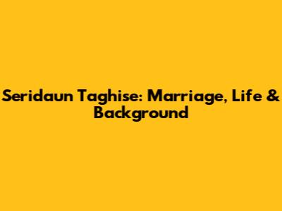 Seridaun Taghise: Marriage, Life & Background