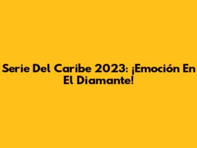 Serie Del Caribe 2023: ¡Emoción En El Diamante!