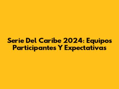 Serie Del Caribe 2024: Equipos Participantes Y Expectativas