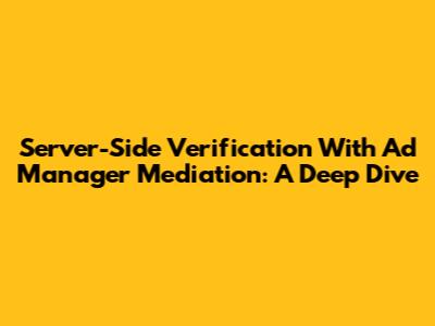 Server-Side Verification With Ad Manager Mediation: A Deep Dive