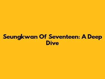 Seungkwan Of Seventeen: A Deep Dive