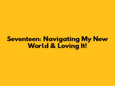 Seventeen: Navigating My New World & Loving It!