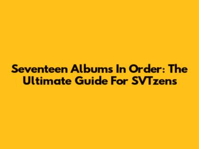 Seventeen Albums In Order: The Ultimate Guide For SVTzens
