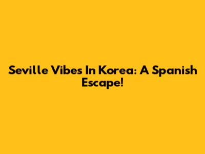 Seville Vibes In Korea: A Spanish Escape!