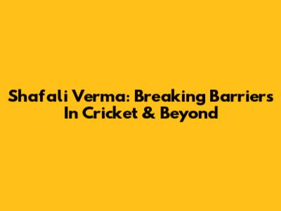 Shafali Verma: Breaking Barriers In Cricket & Beyond