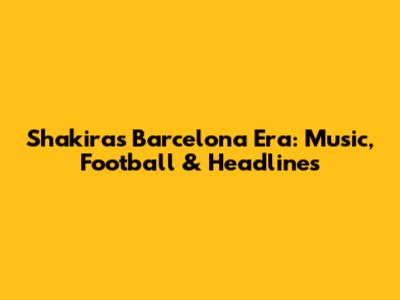 Shakira's Barcelona Era: Music, Football & Headlines