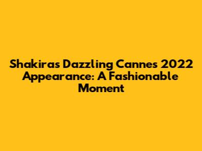 Shakira's Dazzling Cannes 2022 Appearance: A Fashionable Moment