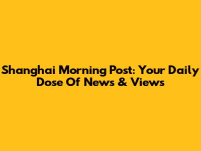Shanghai Morning Post: Your Daily Dose Of News & Views