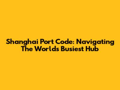 Shanghai Port Code: Navigating The World's Busiest Hub