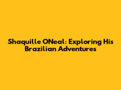 Shaquille O'Neal: Exploring His Brazilian Adventures