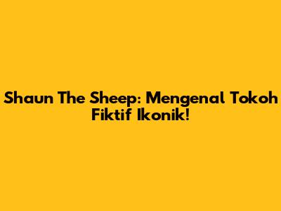 Shaun The Sheep: Mengenal Tokoh Fiktif Ikonik!