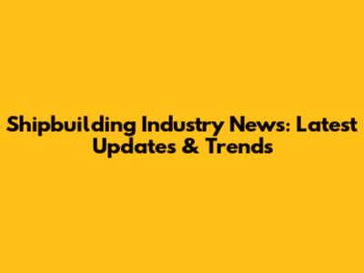 Shipbuilding Industry News: Latest Updates & Trends