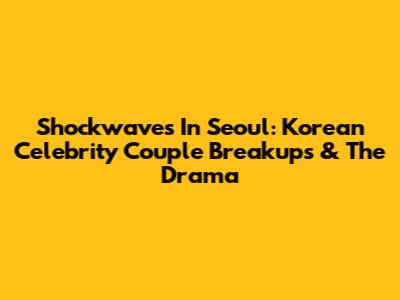 Shockwaves In Seoul: Korean Celebrity Couple Breakups & The Drama
