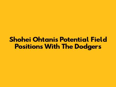 Shohei Ohtani's Potential Field Positions With The Dodgers