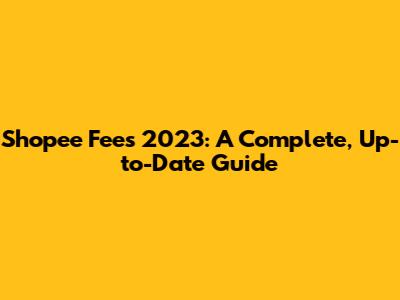 Shopee Fees 2023: A Complete, Up-to-Date Guide