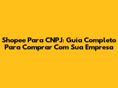 Shopee Para CNPJ: Guia Completo Para Comprar Com Sua Empresa