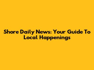 Shore Daily News: Your Guide To Local Happenings