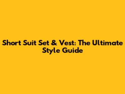 Short Suit Set & Vest: The Ultimate Style Guide