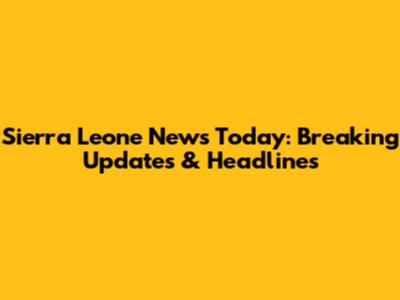 Sierra Leone News Today: Breaking Updates & Headlines