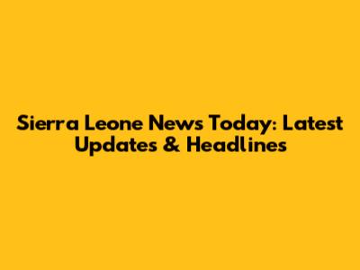 Sierra Leone News Today: Latest Updates & Headlines
