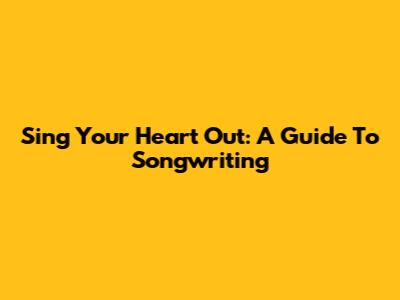 Sing Your Heart Out: A Guide To Songwriting