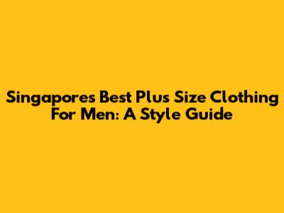 Singapore's Best Plus Size Clothing For Men: A Style Guide