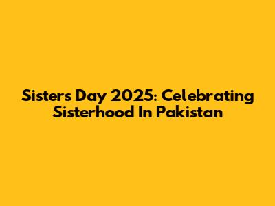 Sister's Day 2025: Celebrating Sisterhood In Pakistan