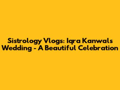 Sistrology Vlogs: Iqra Kanwal's Wedding - A Beautiful Celebration