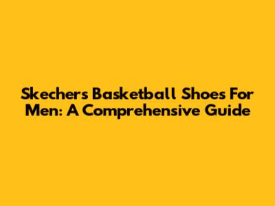 Skechers Basketball Shoes For Men: A Comprehensive Guide